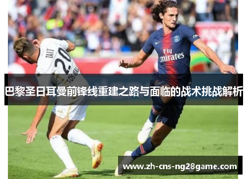 巴黎圣日耳曼前锋线重建之路与面临的战术挑战解析