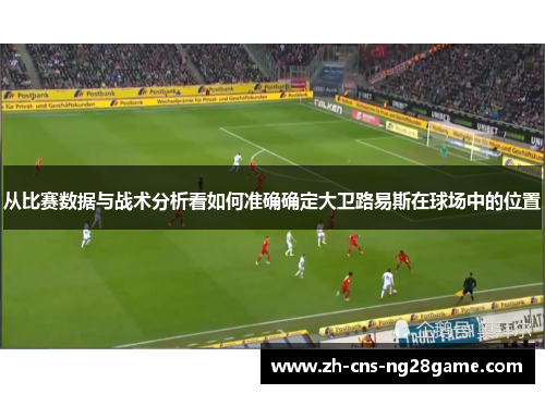 从比赛数据与战术分析看如何准确确定大卫路易斯在球场中的位置