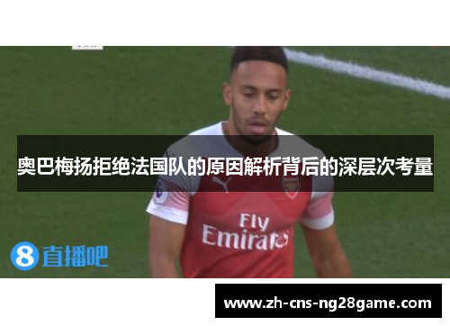 奥巴梅扬拒绝法国队的原因解析背后的深层次考量 奥巴梅扬拒绝法国队的原因解析背后的深层次考量