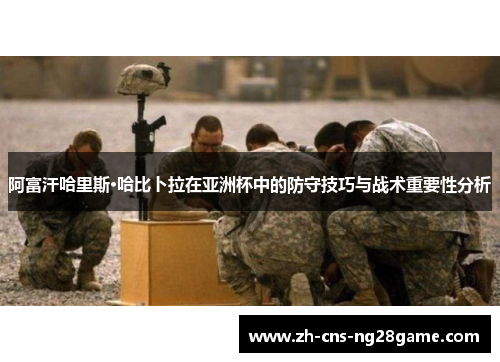 阿富汗哈里斯·哈比卜拉在亚洲杯中的防守技巧与战术重要性分析