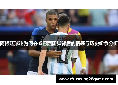 阿根廷球迷为何会嘘巴西国脚背后的情感与历史纷争分析 阿根廷球迷为何会嘘巴西国脚背后的情感与历史纷争分析