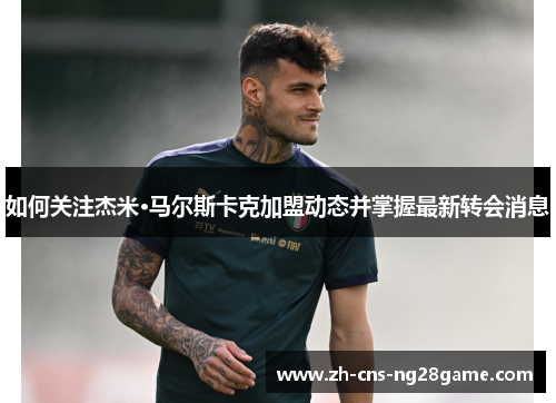 如何关注杰米·马尔斯卡克加盟动态并掌握最新转会消息 如何关注杰米·马尔斯卡克加盟动态并掌握最新转会消息