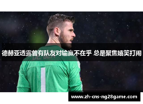 德赫亚透露曾有队友对输赢不在乎 总是聚焦嬉笑打闹